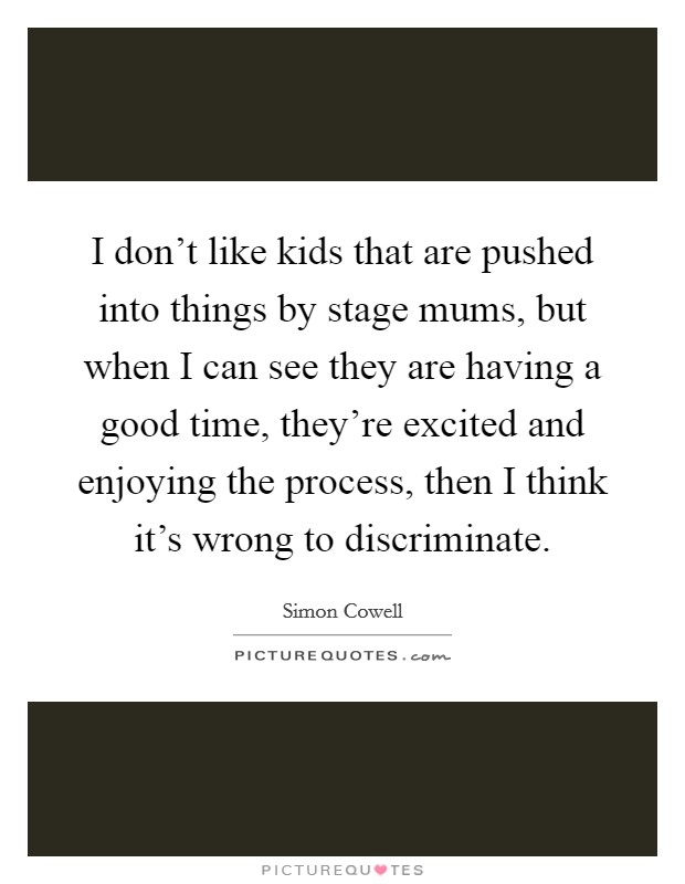 I don't like kids that are pushed into things by stage mums, but when I can see they are having a good time, they're excited and enjoying the process, then I think it's wrong to discriminate. Picture Quote #1