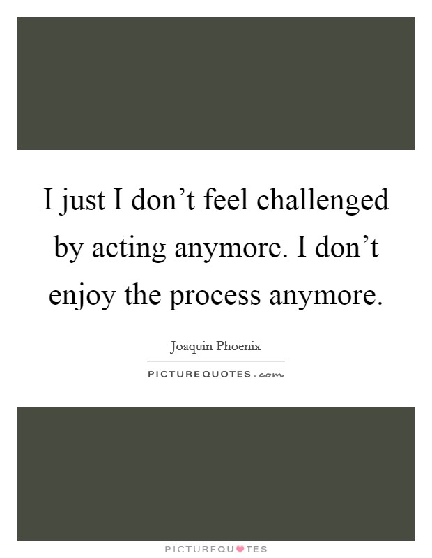 I just I don't feel challenged by acting anymore. I don't enjoy the process anymore. Picture Quote #1