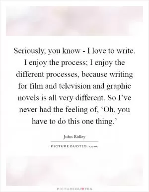 Seriously, you know - I love to write. I enjoy the process; I enjoy the different processes, because writing for film and television and graphic novels is all very different. So I’ve never had the feeling of, ‘Oh, you have to do this one thing.’ Picture Quote #1