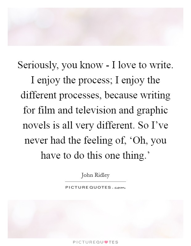 Seriously, you know - I love to write. I enjoy the process; I enjoy the different processes, because writing for film and television and graphic novels is all very different. So I've never had the feeling of, ‘Oh, you have to do this one thing.' Picture Quote #1