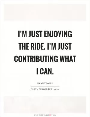 I’m just enjoying the ride. I’m just contributing what I can Picture Quote #1