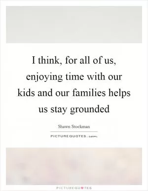 I think, for all of us, enjoying time with our kids and our families helps us stay grounded Picture Quote #1