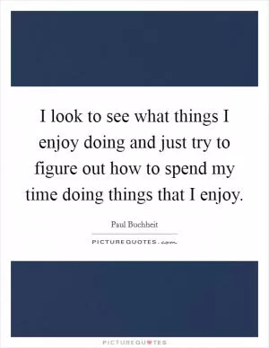 I look to see what things I enjoy doing and just try to figure out how to spend my time doing things that I enjoy Picture Quote #1