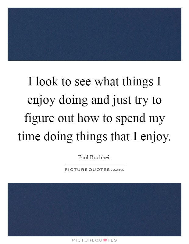 I look to see what things I enjoy doing and just try to figure out how to spend my time doing things that I enjoy. Picture Quote #1
