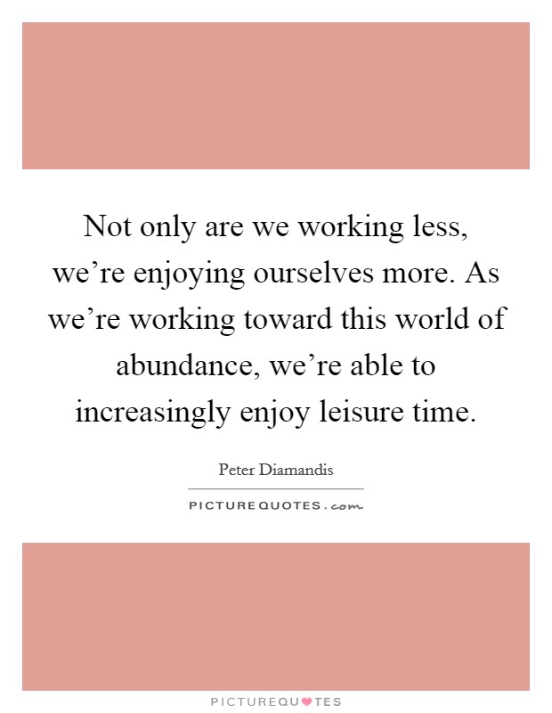 Not only are we working less, we're enjoying ourselves more. As we're working toward this world of abundance, we're able to increasingly enjoy leisure time. Picture Quote #1