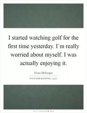 I started watching golf for the first time yesterday. I`m really worried about myself. I was actually enjoying it Picture Quote #1