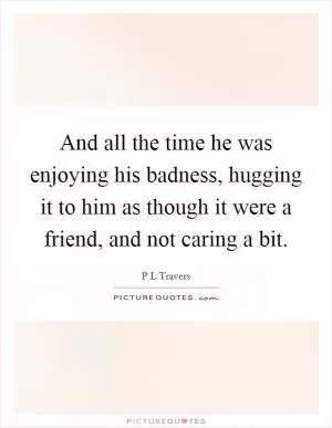 And all the time he was enjoying his badness, hugging it to him as though it were a friend, and not caring a bit Picture Quote #1