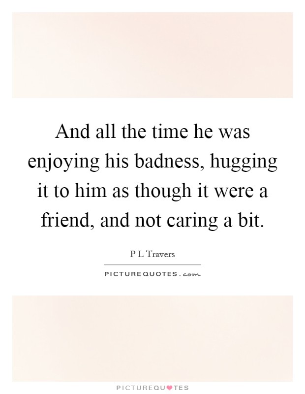 And all the time he was enjoying his badness, hugging it to him as though it were a friend, and not caring a bit. Picture Quote #1