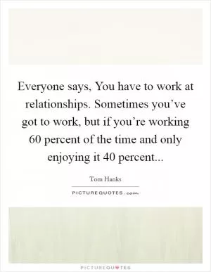 Everyone says, You have to work at relationships. Sometimes you’ve got to work, but if you’re working 60 percent of the time and only enjoying it 40 percent Picture Quote #1