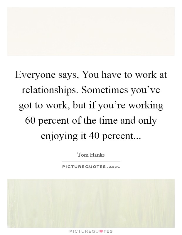 Everyone says, You have to work at relationships. Sometimes you've got to work, but if you're working 60 percent of the time and only enjoying it 40 percent... Picture Quote #1