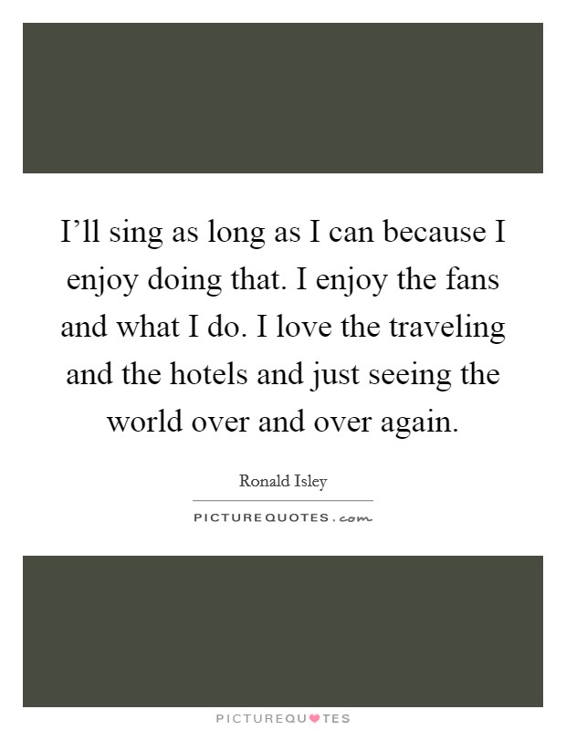 I'll sing as long as I can because I enjoy doing that. I enjoy the fans and what I do. I love the traveling and the hotels and just seeing the world over and over again. Picture Quote #1