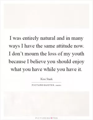I was entirely natural and in many ways I have the same attitude now. I don’t mourn the loss of my youth because I believe you should enjoy what you have while you have it Picture Quote #1