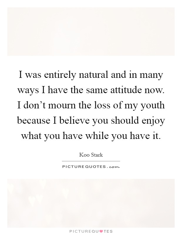 I was entirely natural and in many ways I have the same attitude now. I don't mourn the loss of my youth because I believe you should enjoy what you have while you have it. Picture Quote #1