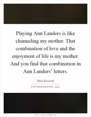 Playing Ann Landers is like channeling my mother. That combination of love and the enjoyment of life is my mother. And you find that combination in Ann Landers’ letters Picture Quote #1