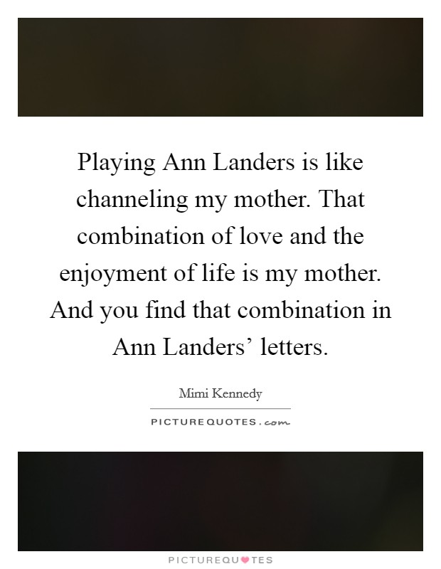 Playing Ann Landers is like channeling my mother. That combination of love and the enjoyment of life is my mother. And you find that combination in Ann Landers' letters. Picture Quote #1