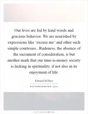 Our lives are fed by kind words and gracious behavior. We are nourished by expressions like ‘excuse me’ and other such simple courtesies...Rudeness, the absence of the sacrament of consideration, is but another mark that our time-is-money society is lacking in spirituality, if not also in its enjoyment of life Picture Quote #1
