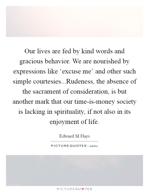 Our lives are fed by kind words and gracious behavior. We are nourished by expressions like ‘excuse me' and other such simple courtesies...Rudeness, the absence of the sacrament of consideration, is but another mark that our time-is-money society is lacking in spirituality, if not also in its enjoyment of life. Picture Quote #1