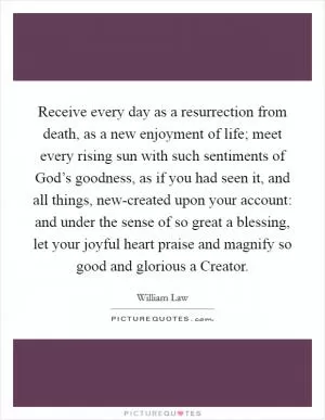 Receive every day as a resurrection from death, as a new enjoyment of life; meet every rising sun with such sentiments of God’s goodness, as if you had seen it, and all things, new-created upon your account: and under the sense of so great a blessing, let your joyful heart praise and magnify so good and glorious a Creator Picture Quote #1
