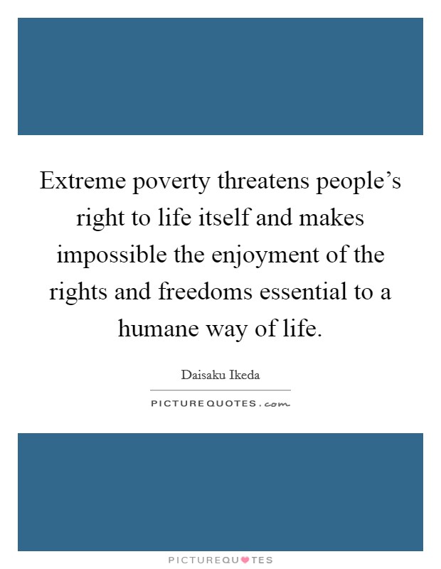 Extreme poverty threatens people's right to life itself and makes impossible the enjoyment of the rights and freedoms essential to a humane way of life. Picture Quote #1