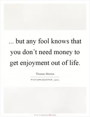 ... but any fool knows that you don’t need money to get enjoyment out of life Picture Quote #1