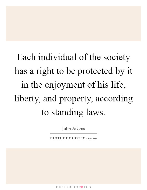 Each individual of the society has a right to be protected by it in the enjoyment of his life, liberty, and property, according to standing laws. Picture Quote #1