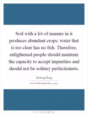 Soil with a lot of manure in it produces abundant crops; water that is too clear has no fish. Therefore, enlightened people should maintain the capacity to accept impurities and should not be solitary perfectionists Picture Quote #1