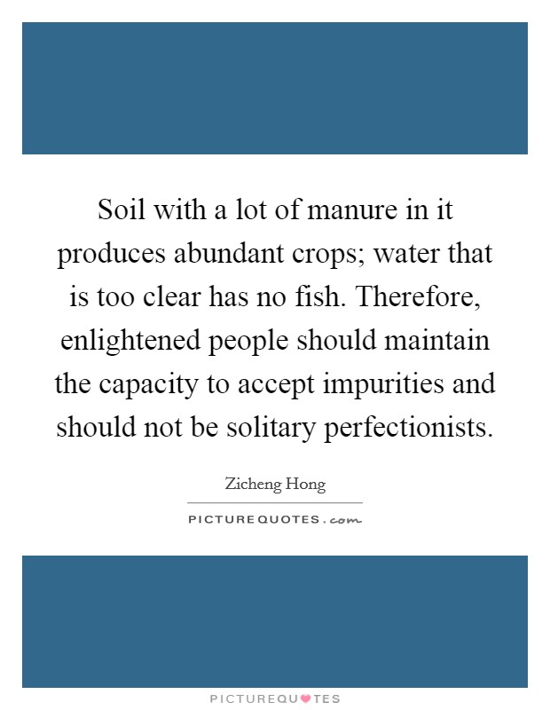 Soil with a lot of manure in it produces abundant crops; water that is too clear has no fish. Therefore, enlightened people should maintain the capacity to accept impurities and should not be solitary perfectionists. Picture Quote #1