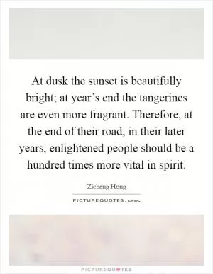 At dusk the sunset is beautifully bright; at year’s end the tangerines are even more fragrant. Therefore, at the end of their road, in their later years, enlightened people should be a hundred times more vital in spirit Picture Quote #1