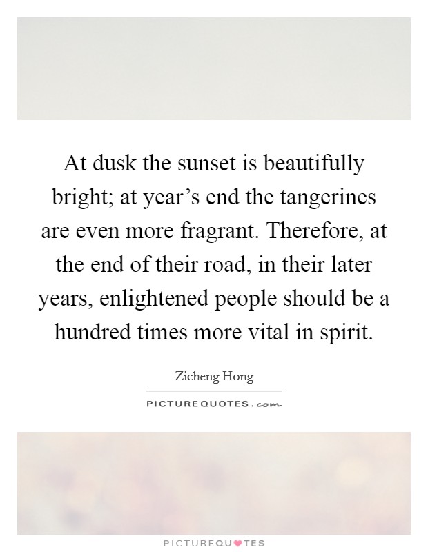 At dusk the sunset is beautifully bright; at year's end the tangerines are even more fragrant. Therefore, at the end of their road, in their later years, enlightened people should be a hundred times more vital in spirit. Picture Quote #1