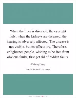 When the liver is diseased, the eyesight fails; when the kidneys are diseased, the hearing is adversely affected. The disease is not visible, but its effects are. Therefore, enlightened people, wishing to be free from obvious faults, first get rid of hidden faults Picture Quote #1