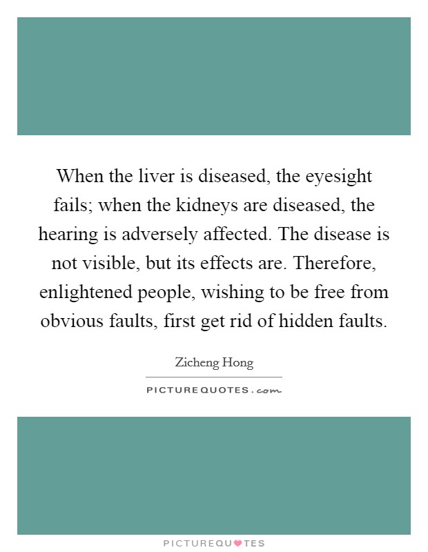 When the liver is diseased, the eyesight fails; when the kidneys are diseased, the hearing is adversely affected. The disease is not visible, but its effects are. Therefore, enlightened people, wishing to be free from obvious faults, first get rid of hidden faults. Picture Quote #1