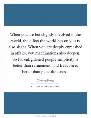 When you are but slightly involved in the world, the effect the world has on you is also slight. When you are deeply enmeshed in affairs, you machinations also deepen. So for enlightened people simplicity is better than refinement, and freedom is better than punctiliousness Picture Quote #1