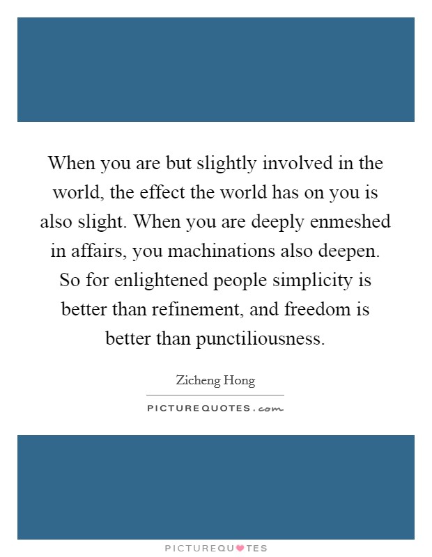When you are but slightly involved in the world, the effect the world has on you is also slight. When you are deeply enmeshed in affairs, you machinations also deepen. So for enlightened people simplicity is better than refinement, and freedom is better than punctiliousness. Picture Quote #1