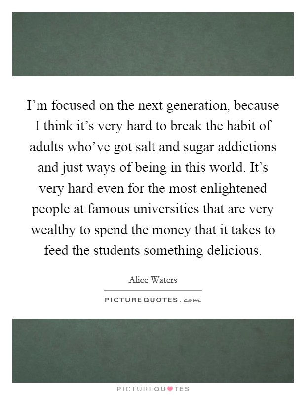 I'm focused on the next generation, because I think it's very hard to break the habit of adults who've got salt and sugar addictions and just ways of being in this world. It's very hard even for the most enlightened people at famous universities that are very wealthy to spend the money that it takes to feed the students something delicious. Picture Quote #1
