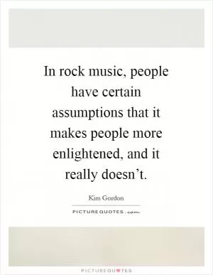 In rock music, people have certain assumptions that it makes people more enlightened, and it really doesn’t Picture Quote #1