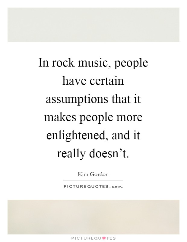 In rock music, people have certain assumptions that it makes people more enlightened, and it really doesn't. Picture Quote #1
