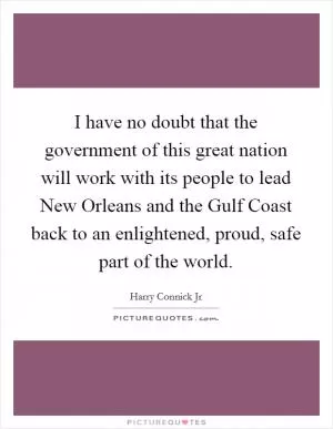 I have no doubt that the government of this great nation will work with its people to lead New Orleans and the Gulf Coast back to an enlightened, proud, safe part of the world Picture Quote #1