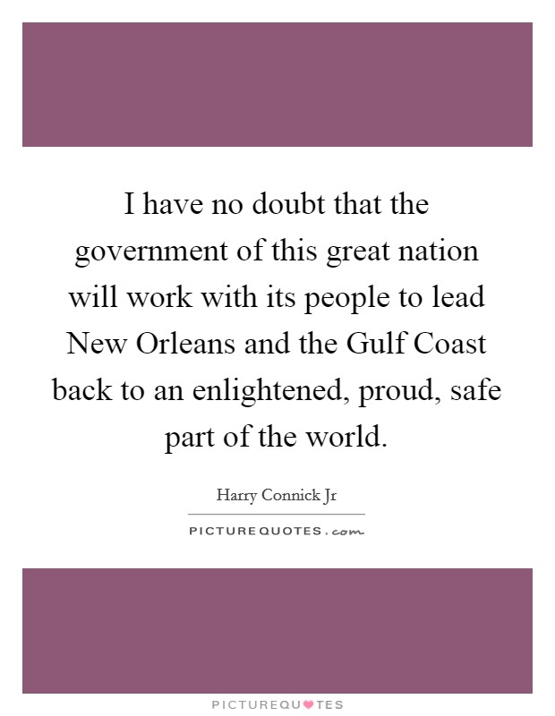 I have no doubt that the government of this great nation will work with its people to lead New Orleans and the Gulf Coast back to an enlightened, proud, safe part of the world. Picture Quote #1