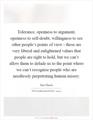 Tolerance, openness to argument, openness to self-doubt, willingness to see other people’s points of view - these are very liberal and enlightened values that people are right to hold, but we can’t allow them to delude us to the point where we can’t recognise people who are needlessly perpetrating human misery Picture Quote #1