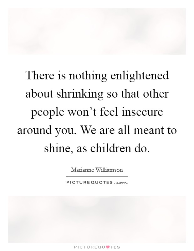 There is nothing enlightened about shrinking so that other people won't feel insecure around you. We are all meant to shine, as children do. Picture Quote #1