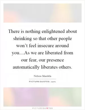 There is nothing enlightened about shrinking so that other people won’t feel insecure around you....As we are liberated from our fear, our presence automatically liberates others Picture Quote #1