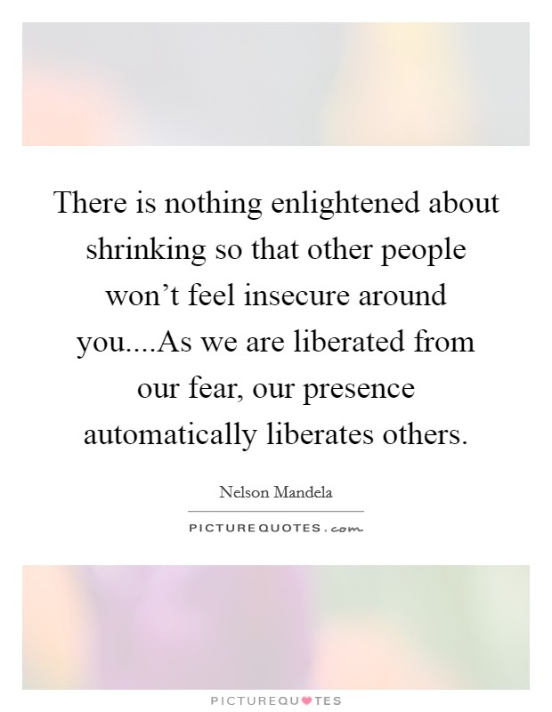 There is nothing enlightened about shrinking so that other people won't feel insecure around you....As we are liberated from our fear, our presence automatically liberates others. Picture Quote #1