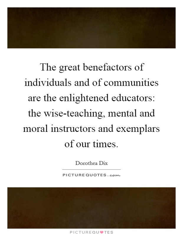 The great benefactors of individuals and of communities are the enlightened educators: the wise-teaching, mental and moral instructors and exemplars of our times. Picture Quote #1