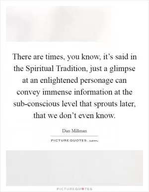 There are times, you know, it’s said in the Spiritual Tradition, just a glimpse at an enlightened personage can convey immense information at the sub-conscious level that sprouts later, that we don’t even know Picture Quote #1