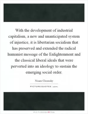 With the development of industrial capitalism, a new and unanticipated system of injustice, it is libertarian socialism that has preserved and extended the radical humanist message of the Enlightenment and the classical liberal ideals that were perverted into an ideology to sustain the emerging social order Picture Quote #1
