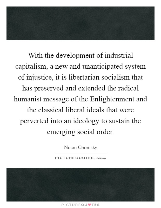With the development of industrial capitalism, a new and unanticipated system of injustice, it is libertarian socialism that has preserved and extended the radical humanist message of the Enlightenment and the classical liberal ideals that were perverted into an ideology to sustain the emerging social order. Picture Quote #1