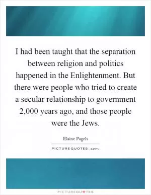 I had been taught that the separation between religion and politics happened in the Enlightenment. But there were people who tried to create a secular relationship to government 2,000 years ago, and those people were the Jews Picture Quote #1