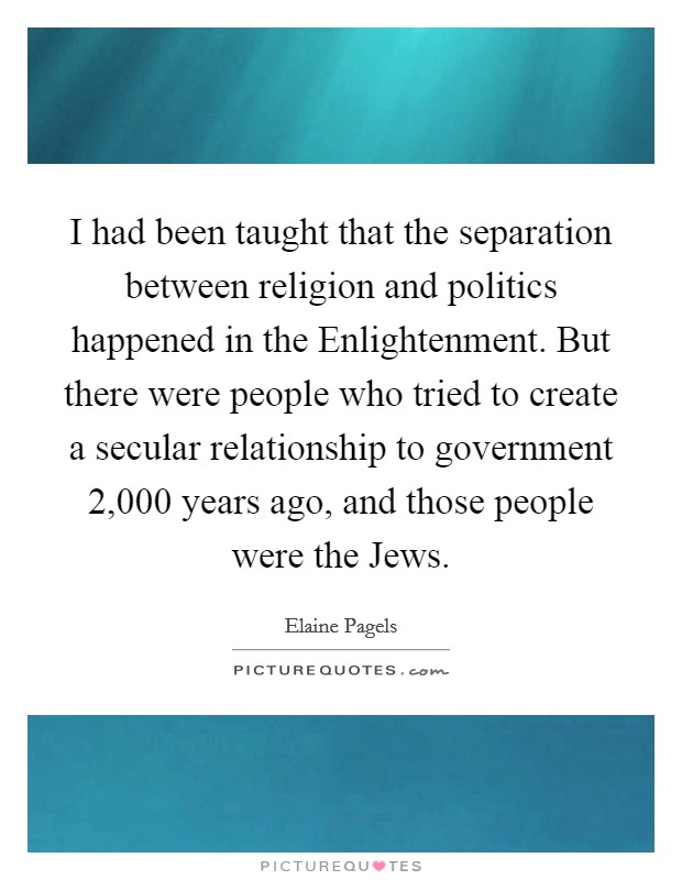 I had been taught that the separation between religion and politics happened in the Enlightenment. But there were people who tried to create a secular relationship to government 2,000 years ago, and those people were the Jews. Picture Quote #1