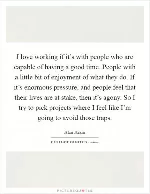 I love working if it’s with people who are capable of having a good time. People with a little bit of enjoyment of what they do. If it’s enormous pressure, and people feel that their lives are at stake, then it’s agony. So I try to pick projects where I feel like I’m going to avoid those traps Picture Quote #1