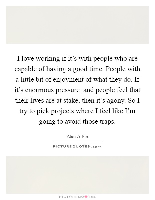 I love working if it's with people who are capable of having a good time. People with a little bit of enjoyment of what they do. If it's enormous pressure, and people feel that their lives are at stake, then it's agony. So I try to pick projects where I feel like I'm going to avoid those traps. Picture Quote #1
